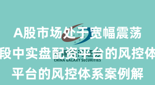 A股市场处于宽幅震荡周期的阶段中实盘配资平台的风控体系案例解